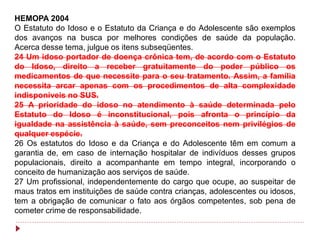 HEMOPA 2004
O Estatuto do Idoso e o Estatuto da Criança e do Adolescente são exemplos
dos avanços na busca por melhores condições de saúde da população.
Acerca desse tema, julgue os itens subseqüentes.
24 Um idoso portador de doença crônica tem, de acordo com o Estatuto
do Idoso, direito a receber gratuitamente do poder público os
medicamentos de que necessite para o seu tratamento. Assim, a família
necessita arcar apenas com os procedimentos de alta complexidade
indisponíveis no SUS.
25 A prioridade do idoso no atendimento à saúde determinada pelo
Estatuto do Idoso é inconstitucional, pois afronta o princípio da
igualdade na assistência à saúde, sem preconceitos nem privilégios de
qualquer espécie.
26 Os estatutos do Idoso e da Criança e do Adolescente têm em comum a
garantia de, em caso de internação hospitalar de indivíduos desses grupos
populacionais, direito a acompanhante em tempo integral, incorporando o
conceito de humanização aos serviços de saúde.
27 Um profissional, independentemente do cargo que ocupe, ao suspeitar de
maus tratos em instituições de saúde contra crianças, adolescentes ou idosos,
tem a obrigação de comunicar o fato aos órgãos competentes, sob pena de
cometer crime de responsabilidade.
 