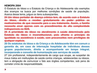 HEMOPA 2004
O Estatuto do Idoso e o Estatuto da Criança e do Adolescente são exemplos
dos avanços na busca por melhores condições de saúde da população.
Acerca desse tema, julgue os itens subseqüentes.
24 Um idoso portador de doença crônica tem, de acordo com o Estatuto
do Idoso, direito a receber gratuitamente do poder público os
medicamentos de que necessite para o seu tratamento. Assim, a família
necessita arcar apenas com os procedimentos de alta complexidade
indisponíveis no SUS.
25 A prioridade do idoso no atendimento à saúde determinada pelo
Estatuto do Idoso é inconstitucional, pois afronta o princípio da
igualdade na assistência à saúde, sem preconceitos nem privilégios de
qualquer espécie.
26 Os estatutos do Idoso e da Criança e do Adolescente têm em comum a
garantia de, em caso de internação hospitalar de indivíduos desses
grupos populacionais, direito a acompanhante em tempo integral,
incorporando o conceito de humanização aos serviços de saúde.
27 Um profissional, independentemente do cargo que ocupe, ao suspeitar de
maus tratos em instituições de saúde contra crianças, adolescentes ou idosos,
tem a obrigação de comunicar o fato aos órgãos competentes, sob pena de
cometer crime de responsabilidade.
 