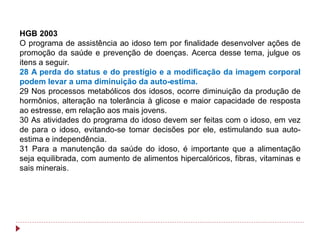 HGB 2003
O programa de assistência ao idoso tem por finalidade desenvolver ações de
promoção da saúde e prevenção de doenças. Acerca desse tema, julgue os
itens a seguir.
28 A perda do status e do prestígio e a modificação da imagem corporal
podem levar a uma diminuição da auto-estima.
29 Nos processos metabólicos dos idosos, ocorre diminuição da produção de
hormônios, alteração na tolerância à glicose e maior capacidade de resposta
ao estresse, em relação aos mais jovens.
30 As atividades do programa do idoso devem ser feitas com o idoso, em vez
de para o idoso, evitando-se tomar decisões por ele, estimulando sua auto-
estima e independência.
31 Para a manutenção da saúde do idoso, é importante que a alimentação
seja equilibrada, com aumento de alimentos hipercalóricos, fibras, vitaminas e
sais minerais.
 