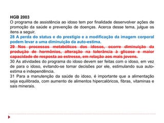 HGB 2003
O programa de assistência ao idoso tem por finalidade desenvolver ações de
promoção da saúde e prevenção de doenças. Acerca desse tema, julgue os
itens a seguir.
28 A perda do status e do prestígio e a modificação da imagem corporal
podem levar a uma diminuição da auto-estima.
29 Nos processos metabólicos dos idosos, ocorre diminuição da
produção de hormônios, alteração na tolerância à glicose e maior
capacidade de resposta ao estresse, em relação aos mais jovens.
30 As atividades do programa do idoso devem ser feitas com o idoso, em vez
de para o idoso, evitando-se tomar decisões por ele, estimulando sua auto-
estima e independência.
31 Para a manutenção da saúde do idoso, é importante que a alimentação
seja equilibrada, com aumento de alimentos hipercalóricos, fibras, vitaminas e
sais minerais.
 