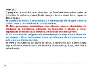 HGB 2003
O programa de assistência ao idoso tem por finalidade desenvolver ações de
promoção da saúde e prevenção de doenças. Acerca desse tema, julgue os
itens a seguir.
28 A perda do status e do prestígio e a modificação da imagem corporal
podem levar a uma diminuição da auto-estima.
29 Nos processos metabólicos dos idosos, ocorre diminuição da
produção de hormônios, alteração na tolerância à glicose e maior
capacidade de resposta ao estresse, em relação aos mais jovens.
30 As atividades do programa do idoso devem ser feitas com o idoso, em
vez de para o idoso, evitando-se tomar decisões por ele, estimulando sua
auto-estima e independência.
31 Para a manutenção da saúde do idoso, é importante que a alimentação
seja equilibrada, com aumento de alimentos hipercalóricos, fibras, vitaminas e
sais minerais.
 