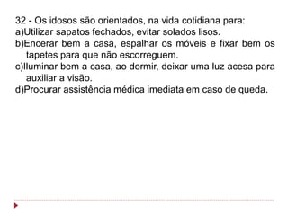 32 - Os idosos são orientados, na vida cotidiana para:
a)Utilizar sapatos fechados, evitar solados lisos.
b)Encerar bem a casa, espalhar os móveis e fixar bem os
   tapetes para que não escorreguem.
c)Iluminar bem a casa, ao dormir, deixar uma luz acesa para
   auxiliar a visão.
d)Procurar assistência médica imediata em caso de queda.
 