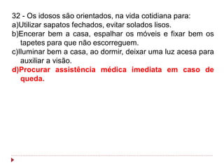 32 - Os idosos são orientados, na vida cotidiana para:
a)Utilizar sapatos fechados, evitar solados lisos.
b)Encerar bem a casa, espalhar os móveis e fixar bem os
   tapetes para que não escorreguem.
c)Iluminar bem a casa, ao dormir, deixar uma luz acesa para
   auxiliar a visão.
d)Procurar assistência médica imediata em caso de
   queda.
 