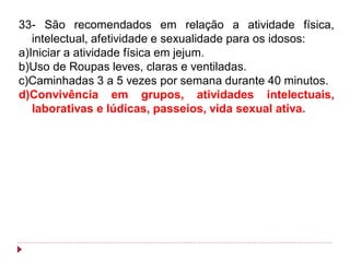 33- São recomendados em relação a atividade física,
   intelectual, afetividade e sexualidade para os idosos:
a)Iniciar a atividade física em jejum.
b)Uso de Roupas leves, claras e ventiladas.
c)Caminhadas 3 a 5 vezes por semana durante 40 minutos.
d)Convivência em grupos, atividades intelectuais,
   laborativas e lúdicas, passeios, vida sexual ativa.
 