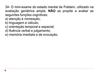 34- O mini-exame do estado mental de Folstein, utilizado na
avaliação geriátrica ampla, NÃO se propõe a avaliar as
seguintes funções cognitivas:
a) atenção e nomeação;
b) linguagem e cálculo;
c) orientação temporal e espacial;
d) fluência verbal e julgamento;
e) memória imediata e de evocação.
 
