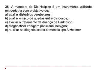 35- A manobra de Dix-Hallpike é um instrumento utilizado
em geriatria com o objetivo de:
a) avaliar distúrbios cerebelares;
b) avaliar o risco de quedas entre os idosos;
c) avaliar o tratamento da doença de Parkinson;
d) diagnosticar vertigem posicional benigna;
e) auxiliar no diagnóstico da demência tipo Alzheimer
 