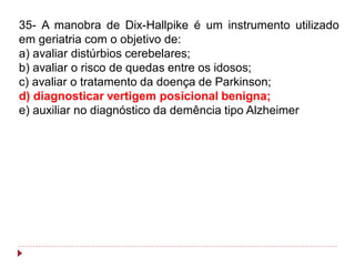 35- A manobra de Dix-Hallpike é um instrumento utilizado
em geriatria com o objetivo de:
a) avaliar distúrbios cerebelares;
b) avaliar o risco de quedas entre os idosos;
c) avaliar o tratamento da doença de Parkinson;
d) diagnosticar vertigem posicional benigna;
e) auxiliar no diagnóstico da demência tipo Alzheimer
 