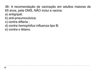 36- A recomendação de vacinação em adultos maiores de
65 anos, pela OMS, NÃO inclui a vacina:
a) antigripal;
b) anti-pneumocócica;
c) contra difteria ;
d) contra hemophillus influenza tipo B;
e) contra o tétano.
 