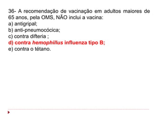 36- A recomendação de vacinação em adultos maiores de
65 anos, pela OMS, NÃO inclui a vacina:
a) antigripal;
b) anti-pneumocócica;
c) contra difteria ;
d) contra hemophillus influenza tipo B;
e) contra o tétano.
 