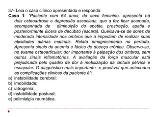 37- Leia o caso clínico apresentado e responda:
Caso 1: “Paciente com 64 anos, do sexo feminino, apresenta há
    dois osteoartrose e depressão associada, que a fez ficar acamada,
    acompanhada de         diminuição do apetite, prostração, apatia e
    posteriormente úlcera de decúbito (escara). Queixava-se de dores de
    moderada intensidade nos ombros que a impediam de realizar suas
    atividades diárias matinais. Relata emagrecimento no período.
    Apresenta sinais de anemia e fácies de doença crônica. Observa-se,
    no exame osteoarticular, dor importante à palpação dos ombros, sem
    outros sinais inflamatórios. A avaliação da força muscular está
    prejudicada pelo quadro de dor à mobilização da cintura pélvica e
    escapular. O diagnóstico mais importante e provável que antecedeu
    as complicações clinicas da paciente é”:
a) instabilidade cerebral;
b) imobilidade;
c) iatrogenia;
d) instabilidade postural;
e) polimialgia reumática.
 
