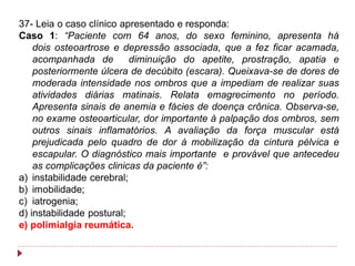 37- Leia o caso clínico apresentado e responda:
Caso 1: “Paciente com 64 anos, do sexo feminino, apresenta há
    dois osteoartrose e depressão associada, que a fez ficar acamada,
    acompanhada de         diminuição do apetite, prostração, apatia e
    posteriormente úlcera de decúbito (escara). Queixava-se de dores de
    moderada intensidade nos ombros que a impediam de realizar suas
    atividades diárias matinais. Relata emagrecimento no período.
    Apresenta sinais de anemia e fácies de doença crônica. Observa-se,
    no exame osteoarticular, dor importante à palpação dos ombros, sem
    outros sinais inflamatórios. A avaliação da força muscular está
    prejudicada pelo quadro de dor à mobilização da cintura pélvica e
    escapular. O diagnóstico mais importante e provável que antecedeu
    as complicações clinicas da paciente é”:
a) instabilidade cerebral;
b) imobilidade;
c) iatrogenia;
d) instabilidade postural;
e) polimialgia reumática.
 