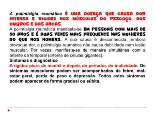 A polimialgia reumática é uma doença que causa dor
intensa e rigidez nos músculos do pescoço, dos
ombros e das ancas.
A polimialgia reumática manifesta-se em pessoas com mais de
50 anos e é duas vezes mais frequente nas mulheres
do que nos homens. A sua causa é desconhecida. Embora
provoque dor, a polimialgia reumática não causa debilidade nem lesão
muscular. Por vezes, manifesta-se de maneira simultânea com a
arterite da temporal (arterite de células gigantes).
Sintomas e diagnóstico
A rigidez piora de manhã e depois de períodos de inatividade. Os
sintomas musculares podem ser acompanhados de febre, mal-
estar geral, perda de peso e depressão. Todos estes sintomas
podem aparecer de forma gradual ou súbita.
 