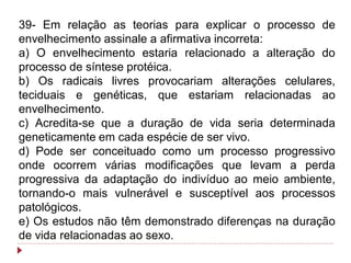 39- Em relação as teorias para explicar o processo de
envelhecimento assinale a afirmativa incorreta:
a) O envelhecimento estaria relacionado a alteração do
processo de síntese protéica.
b) Os radicais livres provocariam alterações celulares,
teciduais e genéticas, que estariam relacionadas ao
envelhecimento.
c) Acredita-se que a duração de vida seria determinada
geneticamente em cada espécie de ser vivo.
d) Pode ser conceituado como um processo progressivo
onde ocorrem várias modificações que levam a perda
progressiva da adaptação do indivíduo ao meio ambiente,
tornando-o mais vulnerável e susceptível aos processos
patológicos.
e) Os estudos não têm demonstrado diferenças na duração
de vida relacionadas ao sexo.
 