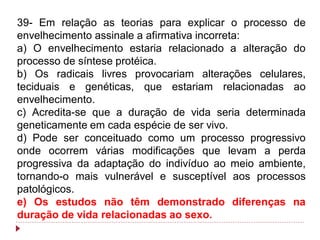 39- Em relação as teorias para explicar o processo de
envelhecimento assinale a afirmativa incorreta:
a) O envelhecimento estaria relacionado a alteração do
processo de síntese protéica.
b) Os radicais livres provocariam alterações celulares,
teciduais e genéticas, que estariam relacionadas ao
envelhecimento.
c) Acredita-se que a duração de vida seria determinada
geneticamente em cada espécie de ser vivo.
d) Pode ser conceituado como um processo progressivo
onde ocorrem várias modificações que levam a perda
progressiva da adaptação do indivíduo ao meio ambiente,
tornando-o mais vulnerável e susceptível aos processos
patológicos.
e) Os estudos não têm demonstrado diferenças na
duração de vida relacionadas ao sexo.
 