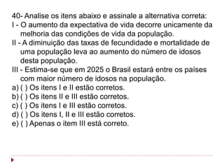 40- Analise os itens abaixo e assinale a alternativa correta:
I - O aumento da expectativa de vida decorre unicamente da
    melhoria das condições de vida da população.
II - A diminuição das taxas de fecundidade e mortalidade de
    uma população leva ao aumento do número de idosos
    desta população.
III - Estima-se que em 2025 o Brasil estará entre os países
    com maior número de idosos na população.
a) ( ) Os itens I e II estão corretos.
b) ( ) Os itens II e III estão corretos.
c) ( ) Os itens I e III estão corretos.
d) ( ) Os itens I, II e III estão corretos.
e) ( ) Apenas o item III está correto.
 