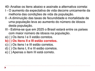 40- Analise os itens abaixo e assinale a alternativa correta:
I - O aumento da expectativa de vida decorre unicamente da
    melhoria das condições de vida da população.
II - A diminuição das taxas de fecundidade e mortalidade de
    uma população leva ao aumento do número de idosos
    desta população.
III - Estima-se que em 2025 o Brasil estará entre os países
    com maior número de idosos na população.
a) ( ) Os itens I e II estão corretos.
b) ( ) Os itens II e III estão corretos.
c) ( ) Os itens I e III estão corretos.
d) ( ) Os itens I, II e III estão corretos.
e) ( ) Apenas o item III está correto.
 