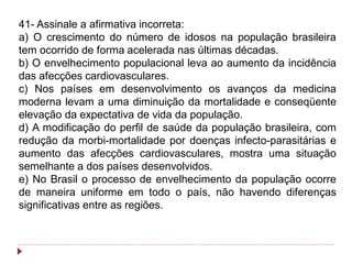 41- Assinale a afirmativa incorreta:
a) O crescimento do número de idosos na população brasileira
tem ocorrido de forma acelerada nas últimas décadas.
b) O envelhecimento populacional leva ao aumento da incidência
das afecções cardiovasculares.
c) Nos países em desenvolvimento os avanços da medicina
moderna levam a uma diminuição da mortalidade e conseqüente
elevação da expectativa de vida da população.
d) A modificação do perfil de saúde da população brasileira, com
redução da morbi-mortalidade por doenças infecto-parasitárias e
aumento das afecções cardiovasculares, mostra uma situação
semelhante a dos países desenvolvidos.
e) No Brasil o processo de envelhecimento da população ocorre
de maneira uniforme em todo o país, não havendo diferenças
significativas entre as regiões.
 
