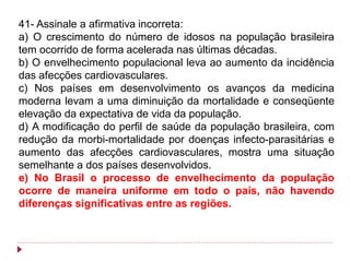 41- Assinale a afirmativa incorreta:
a) O crescimento do número de idosos na população brasileira
tem ocorrido de forma acelerada nas últimas décadas.
b) O envelhecimento populacional leva ao aumento da incidência
das afecções cardiovasculares.
c) Nos países em desenvolvimento os avanços da medicina
moderna levam a uma diminuição da mortalidade e conseqüente
elevação da expectativa de vida da população.
d) A modificação do perfil de saúde da população brasileira, com
redução da morbi-mortalidade por doenças infecto-parasitárias e
aumento das afecções cardiovasculares, mostra uma situação
semelhante a dos países desenvolvidos.
e) No Brasil o processo de envelhecimento da população
ocorre de maneira uniforme em todo o país, não havendo
diferenças significativas entre as regiões.
 