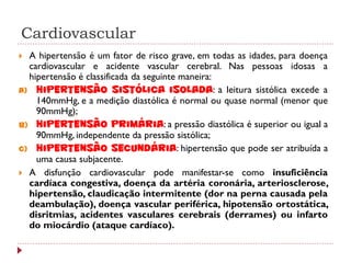 Cardiovascular
 A hipertensão é um fator de risco grave, em todas as idades, para doença
  cardiovascular e acidente vascular cerebral. Nas pessoas idosas a
  hipertensão é classificada da seguinte maneira:
a) Hipertensão sistólica isolada: a leitura sistólica excede a
    140mmHg, e a medição diastólica é normal ou quase normal (menor que
    90mmHg);
b) Hipertensão primária: a pressão diastólica é superior ou igual a
    90mmHg, independente da pressão sistólica;
c) Hipertensão secundária: hipertensão que pode ser atribuída a
    uma causa subjacente.
 A disfunção cardiovascular pode manifestar-se como insuficiência
  cardíaca congestiva, doença da artéria coronária, arteriosclerose,
  hipertensão, claudicação intermitente (dor na perna causada pela
  deambulação), doença vascular periférica, hipotensão ortostática,
  disritmias, acidentes vasculares cerebrais (derrames) ou infarto
  do miocárdio (ataque cardíaco).
 