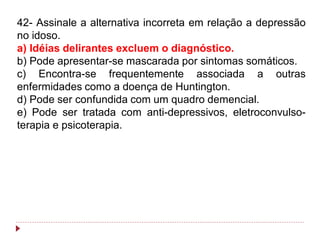42- Assinale a alternativa incorreta em relação a depressão
no idoso.
a) Idéias delirantes excluem o diagnóstico.
b) Pode apresentar-se mascarada por sintomas somáticos.
c) Encontra-se frequentemente associada a outras
enfermidades como a doença de Huntington.
d) Pode ser confundida com um quadro demencial.
e) Pode ser tratada com anti-depressivos, eletroconvulso-
terapia e psicoterapia.
 