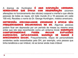 A doença de Huntington é uma disfunção cerebral
hereditária que evolui com degeneração (ocorrem
alterações no funcionamento das células) corporal e mental e que afecta
pessoas de todas as raças, em todo mundo (5 a 10 pessoas em cada
100 mil). Recebeu o nome do Dr. George Huntington, médico americano.
Depressão, irritabilidade, ansiedade e apatia são
frequentemente encontrados na DH. Algumas pessoas
podem ficar em depressão por um período de meses ou mesmo anos
antes que isto seja reconhecido como um sintoma inicial. Mudanças
comportamentais                 podem           incluir          explosões
agressivas, impulsividade, mudança de humor e
afastamento social. Frequentemente, traços de personalidade
existentes serão exacerbados pela DH, por exemplo, uma pessoa que
tinha tendência a ser irritável, irá se tornar ainda mais irritável
 