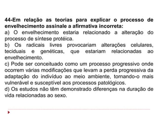 44-Em relação as teorias para explicar o processo de
envelhecimento assinale a afirmativa incorreta:
a) O envelhecimento estaria relacionado a alteração do
processo de síntese protéica.
b) Os radicais livres provocariam alterações celulares,
teciduais e genéticas, que estariam relacionadas ao
envelhecimento.
c) Pode ser conceituado como um processo progressivo onde
ocorrem várias modificações que levam a perda progressiva da
adaptação do indivíduo ao meio ambiente, tornando-o mais
vulnerável e susceptível aos processos patológicos.
d) Os estudos não têm demonstrado diferenças na duração de
vida relacionadas ao sexo.
 