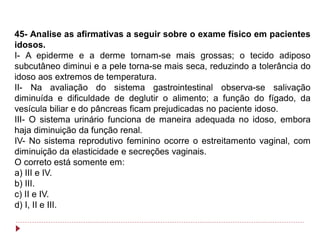 45- Analise as afirmativas a seguir sobre o exame físico em pacientes
idosos.
I- A epiderme e a derme tornam-se mais grossas; o tecido adiposo
subcutâneo diminui e a pele torna-se mais seca, reduzindo a tolerância do
idoso aos extremos de temperatura.
II- Na avaliação do sistema gastrointestinal observa-se salivação
diminuída e dificuldade de deglutir o alimento; a função do fígado, da
vesícula biliar e do pâncreas ficam prejudicadas no paciente idoso.
III- O sistema urinário funciona de maneira adequada no idoso, embora
haja diminuição da função renal.
IV- No sistema reprodutivo feminino ocorre o estreitamento vaginal, com
diminuição da elasticidade e secreções vaginais.
O correto está somente em:
a) III e IV.
b) III.
c) II e IV.
d) I, II e III.
 