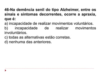 46-Na demência senil do tipo Alzheimer, entre os
sinais e sintomas decorrentes, ocorre a apraxia,
que é:
a) incapacidade de realizar movimentos voluntários.
b)    incapacidade      de     realizar  movimentos
involuntários.
c) todas as alternativas estão corretas.
d) nenhuma das anteriores.
 