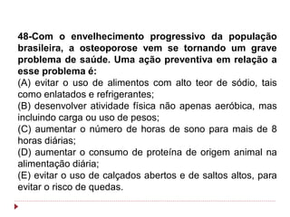 48-Com o envelhecimento progressivo da população
brasileira, a osteoporose vem se tornando um grave
problema de saúde. Uma ação preventiva em relação a
esse problema é:
(A) evitar o uso de alimentos com alto teor de sódio, tais
como enlatados e refrigerantes;
(B) desenvolver atividade física não apenas aeróbica, mas
incluindo carga ou uso de pesos;
(C) aumentar o número de horas de sono para mais de 8
horas diárias;
(D) aumentar o consumo de proteína de origem animal na
alimentação diária;
(E) evitar o uso de calçados abertos e de saltos altos, para
evitar o risco de quedas.
 