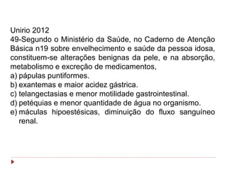 Unirio 2012
49-Segundo o Ministério da Saúde, no Caderno de Atenção
Básica n19 sobre envelhecimento e saúde da pessoa idosa,
constituem-se alterações benignas da pele, e na absorção,
metabolismo e excreção de medicamentos,
a) pápulas puntiformes.
b) exantemas e maior acidez gástrica.
c) telangectasias e menor motilidade gastrointestinal.
d) petéquias e menor quantidade de água no organismo.
e) máculas hipoestésicas, diminuição do fluxo sanguíneo
   renal.
 
