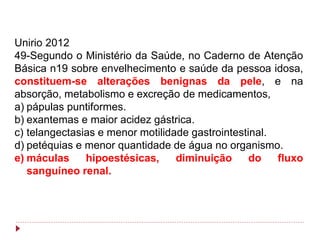 Unirio 2012
49-Segundo o Ministério da Saúde, no Caderno de Atenção
Básica n19 sobre envelhecimento e saúde da pessoa idosa,
constituem-se alterações benignas da pele, e na
absorção, metabolismo e excreção de medicamentos,
a) pápulas puntiformes.
b) exantemas e maior acidez gástrica.
c) telangectasias e menor motilidade gastrointestinal.
d) petéquias e menor quantidade de água no organismo.
e) máculas     hipoestésicas,     diminuição      do   fluxo
   sanguíneo renal.
 