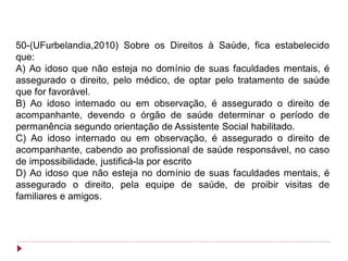 50-(UFurbelandia,2010) Sobre os Direitos à Saúde, fica estabelecido
que:
A) Ao idoso que não esteja no domínio de suas faculdades mentais, é
assegurado o direito, pelo médico, de optar pelo tratamento de saúde
que for favorável.
B) Ao idoso internado ou em observação, é assegurado o direito de
acompanhante, devendo o órgão de saúde determinar o período de
permanência segundo orientação de Assistente Social habilitado.
C) Ao idoso internado ou em observação, é assegurado o direito de
acompanhante, cabendo ao profissional de saúde responsável, no caso
de impossibilidade, justificá-la por escrito
D) Ao idoso que não esteja no domínio de suas faculdades mentais, é
assegurado o direito, pela equipe de saúde, de proibir visitas de
familiares e amigos.
 