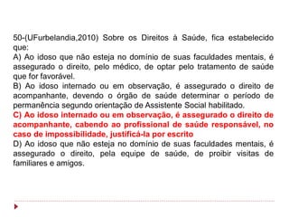 50-(UFurbelandia,2010) Sobre os Direitos à Saúde, fica estabelecido
que:
A) Ao idoso que não esteja no domínio de suas faculdades mentais, é
assegurado o direito, pelo médico, de optar pelo tratamento de saúde
que for favorável.
B) Ao idoso internado ou em observação, é assegurado o direito de
acompanhante, devendo o órgão de saúde determinar o período de
permanência segundo orientação de Assistente Social habilitado.
C) Ao idoso internado ou em observação, é assegurado o direito de
acompanhante, cabendo ao profissional de saúde responsável, no
caso de impossibilidade, justificá-la por escrito
D) Ao idoso que não esteja no domínio de suas faculdades mentais, é
assegurado o direito, pela equipe de saúde, de proibir visitas de
familiares e amigos.
 