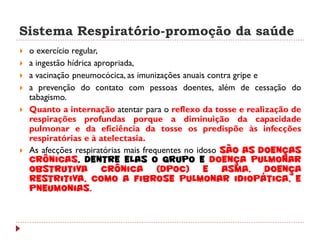Sistema Respiratório-promoção da saúde
   o exercício regular,
   a ingestão hídrica apropriada,
   a vacinação pneumocócica, as imunizações anuais contra gripe e
   a prevenção do contato com pessoas doentes, além de cessação do
    tabagismo.
   Quanto a internação atentar para o reflexo da tosse e realização de
    respirações profundas porque a diminuição da capacidade
    pulmonar e da eficiência da tosse os predispõe às infecções
    respiratórias e à atelectasia.
   As afecções respiratórias mais frequentes no idoso são as doenças
    crônicas, dentre elas o grupo e doença pulmonar
    obstrutiva           crônica (DPOC) e asma, doença
    restritiva, como a fibrose pulmonar idiopática, e
    pneumonias.
 