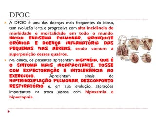 DPOC
   A DPOC é uma das doenças mais frequentes do idoso,
    tem evolução lenta e progressiva com alta incidência de
    morbidade e mortalidade em todo o mundo.
    Inclui enfisema pulmonar, bronquite
    crônica e doença inflamatória das
    pequenas vias aéreas, sendo comum a
    superposição desses quadros.
   Na clínica, os pacientes apresentam dispnéia, que é
    o sintoma mais incapacitante, tosse
    com expectoração e intolerância ao
    exercício.             Apresentam        sinais      de
    hiperinsuflação pulmonar, desconforto
    respiratório e, em sua evolução, alterações
    importantes na troca gasosa com hipoxemia e
    hipercapnia.
 