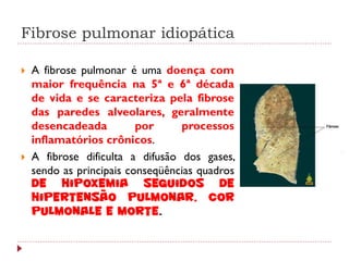 Fibrose pulmonar idiopática

   A fibrose pulmonar é uma doença com
    maior frequência na 5ª e 6ª década
    de vida e se caracteriza pela fibrose
    das paredes alveolares, geralmente
    desencadeada          por     processos
    inflamatórios crônicos.
   A fibrose dificulta a difusão dos gases,
    sendo as principais conseqüências quadros
    de hipoxemia seguidos de
    hipertensão pulmonar, cor
    pulmonale e morte.
 