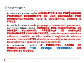 Pneumonia
   A pneumonia é uma reação inflamatória do parênquima
    pulmonar decorrente de uma agressão por
    microorganismos, isto é, bactérias, fungos e
    vírus.
   A população idosa é mais propensa a desenvolver pneumonia,
    por vários fatores como redução dos mecanismos de
    defesa       pulmonar,      presença      de     doenças
    pulmonares concomitantes, como bronquite crônica e
    enfisema, restrição ao leito devido à seqüelas de acidente
    vascular cerebral (AVC), demência em estágio avançado, pós-
    traumatismos e quadros de broncoaspiração.
   A pneumonia constitui a principal causa de
    mortalidade         por     doença     infecciosa       em
    pacientes idosos.
 