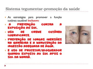 Sistema tegumentar-promoção da saúde

   As estratégias para promover a função
    cutânea saudável incluem:
    a      prevenção         contra    a
    exposição ao sol,
   uso        de       creme     cutâneo
    lubrificante,
   prevenção de longas imersões
    na banheira e a manutenção da
    ingestão adequada de água,
   e uso de protetor/bloqueador
    quando exposto ao sol após o
    sol da manhã.
 