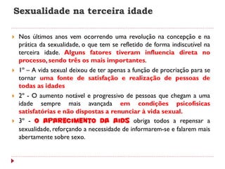 Sexualidade na terceira idade

   Nos últimos anos vem ocorrendo uma revolução na concepção e na
    prática da sexualidade, o que tem se refletido de forma indiscutível na
    terceira idade. Alguns fatores tiveram influencia direta no
    processo, sendo três os mais importantes.
   1º – A vida sexual deixou de ter apenas a função de procriação para se
    tornar uma fonte de satisfação e realização de pessoas de
    todas as idades
   2º - O aumento notável e progressivo de pessoas que chegam a uma
    idade sempre mais avançada em condições psicofísicas
    satisfatórias e não dispostas a renunciar à vida sexual.
   3º - O aparecimento da Aids obriga todos a repensar a
    sexualidade, reforçando a necessidade de informarem-se e falarem mais
    abertamente sobre sexo.
 