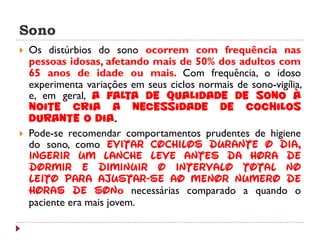Sono
   Os distúrbios do sono ocorrem com frequência nas
    pessoas idosas, afetando mais de 50% dos adultos com
    65 anos de idade ou mais. Com frequência, o idoso
    experimenta variações em seus ciclos normais de sono-vigília,
    e, em geral, a falta de qualidade de sono à
    noite cria a necessidade de cochilos
    durante o dia.
   Pode-se recomendar comportamentos prudentes de higiene
    do sono, como evitar cochilos durante o dia,
    ingerir um lanche leve antes da hora de
    dormir e diminuir o intervalo total no
    leito para ajustar-se ao menor número de
    horas de sono necessárias comparado a quando o
    paciente era mais jovem.
 