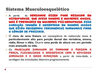 Sistema Musculoesquelético
   A perda  da densidade óssea pode resultar em
    osteoporose, que afeta homens e mulheres idosos,
    mas é prevalente em mulheres pós-menopausa. Essa
    condição também é observada em homens idosos
    que estão recebendo tratamentos hormonais para
    o câncer de próstata.
   O risco de uma fratura em conseqüência da reabsorção óssea é
    particularmente alto para porção dorsal das vértebras, úmero,
    rádio, fêmur e tíbia. Ocorre uma perda de altura em um período
    mais avançado na vida.
   Os músculos diminuem de tamanho e perdem a
    força, flexibilidade e resistência com a atividade
    diminuída e a idade avançada. a partir da meia-idade, a
    cartilagem das articulações deteriora progressivamente.
 
