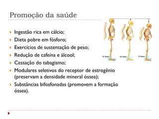 Promoção da saúde

   Ingestão rica em cálcio;
   Dieta pobre em fósforo;
   Exercícios de sustentação de peso;
   Redução de cafeína e álcool;
   Cessação do tabagismo;
   Modulares seletivos do receptor de estrogênio
    (preservam a densidade mineral óssea);
   Substâncias bifosfonadas (promovem a formação
    óssea).
 