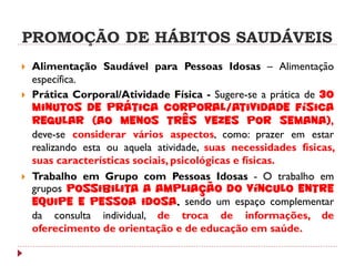PROMOÇÃO DE HÁBITOS SAUDÁVEIS
   Alimentação Saudável para Pessoas Idosas – Alimentação
    específica.
   Prática Corporal/Atividade Física - Sugere-se a prática de 30
    minutos de prática corporal/atividade física
    regular (ao menos três vezes por semana),
    deve-se considerar vários aspectos, como: prazer em estar
    realizando esta ou aquela atividade, suas necessidades físicas,
    suas características sociais, psicológicas e físicas.
   Trabalho em Grupo com Pessoas Idosas - O trabalho em
    grupos possibilita a ampliação do vínculo entre
    equipe e pessoa idosa, sendo um espaço complementar
    da consulta individual, de troca de informações, de
    oferecimento de orientação e de educação em saúde.
 