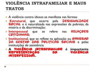 VIOLÊNCIA INTRAFAMILIAR E MAUS
TRATOS
   A violência contra idosos se manifesta nas formas:
    Estrutural, que ocorre pela desigualdade
    social e é naturalizada nas expressões da pobreza, da
    miséria e da discriminação;
   Interpessoal que se refere nas relações
    cotidianas;
   Institucional, que se reflete na aplicação ou omissão
    da gestão das políticas sociais e pelas
    instituições de assistência.
   A violência intrafamiliar é importante
    representação                   da           violência
    interpessoal.
 