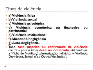 Tipos de violência
   a) Violência física
   b) Violência sexual
   c) Violência psicológica
   d) Violência econômica ou financeira ou
    patrimonial
   e) Violência institucional
   f) Abandono/negligência
   g) Auto-negligência.
   Todo caso suspeito ou confirmado de violência
    contra a pessoa idosa deve ser notificado, utilizando-se
    a “Ficha de Notificação/Investigação Individual – Violência
    Doméstica, Sexual e/ou Outras Violências”.
 