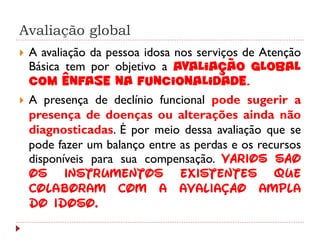 Avaliação global
   A avaliação da pessoa idosa nos serviços de Atenção
    Básica tem por objetivo a avaliação global
    com ênfase na funcionalidade.
   A presença de declínio funcional pode sugerir a
    presença de doenças ou alterações ainda não
    diagnosticadas. É por meio dessa avaliação que se
    pode fazer um balanço entre as perdas e os recursos
    disponíveis para sua compensação. Vários são
    os instrumentos existentes que
    colaboram com a avaliação ampla
    do idoso.
 