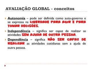 AVALIAÇÃO GLOBAL - conceitos

   Autonomia – pode ser definida como auto-governo e
    se expressa na liberdade para agir e para
    tomar decisões.
   Independência – significa ser capaz de realizar as
    atividades sem ajuda de outra pessoa.
   Dependência – significa não ser capaz de
    realizar as atividades cotidianas sem a ajuda de
    outra pessoa.
 