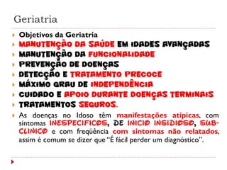 Geriatria
   Objetivos da Geriatria
   Manutenção da Saúde em idades avançadas
   Manutenção da funcionalidade
   Prevenção de doenças
   Detecção e tratamento precoce
   Máximo grau de independência
   Cuidado e apoio durante doenças terminais
   Tratamentos seguros.
   As doenças no Idoso têm manifestações atípicas, com
    sintomas inespecíficos, de início insidioso, sub-
    clínico e com freqüência com sintomas não relatados,
    assim é comum se dizer que “É fácil perder um diagnóstico”.
 