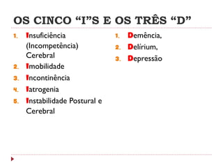 OS CINCO “I”S E OS TRÊS “D”
1.   Insuficiência              1.   Demência,
     (Incompetência)            2.   Delírium,
     Cerebral                   3.   Depressão
2.   Imobilidade
3.   Incontinência
4.   Iatrogenia
5.   Instabilidade Postural e
     Cerebral
 