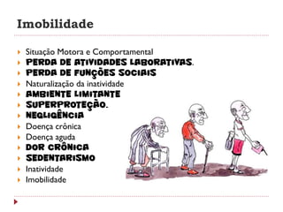 Imobilidade

   Situação Motora e Comportamental
   Perda de atividades laborativas.
   Perda de funções sociais
   Naturalização da inatividade
   Ambiente Limitante
   Superproteção.
   Negligência
   Doença crônica
   Doença aguda
   Dor crônica
   Sedentarismo
   Inatividade
   Imobilidade
 